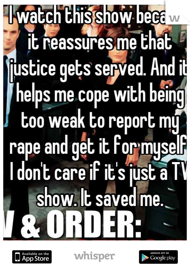 I watch this show because it reassures me that justice gets served. And it helps me cope with being too weak to report my rape and get it for myself. I don't care if it's just a TV show. It saved me.