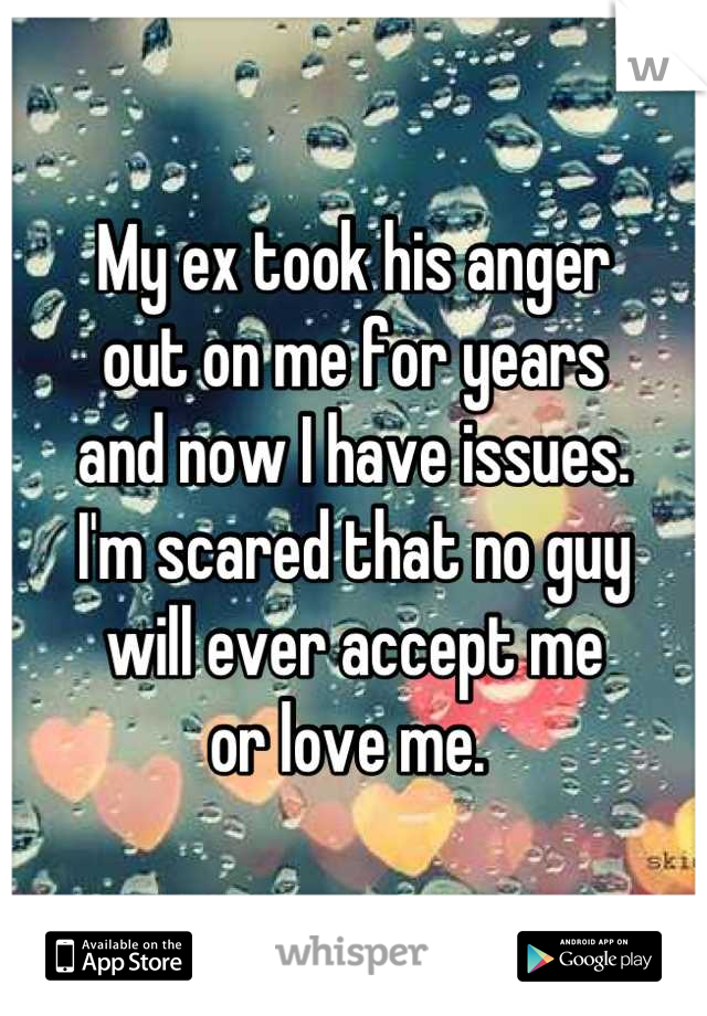 My ex took his anger 
out on me for years
and now I have issues.
I'm scared that no guy
will ever accept me
or love me. 