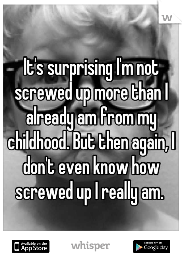 It's surprising I'm not screwed up more than I already am from my childhood. But then again, I don't even know how screwed up I really am. 