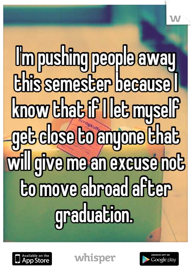 I'm pushing people away this semester because I know that if I let myself get close to anyone that will give me an excuse not to move abroad after graduation. 