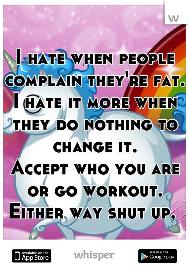 I hate when people complain they're fat. 
I hate it more when they do nothing to change it. 
Accept who you are or go workout. 
Either way shut up. 