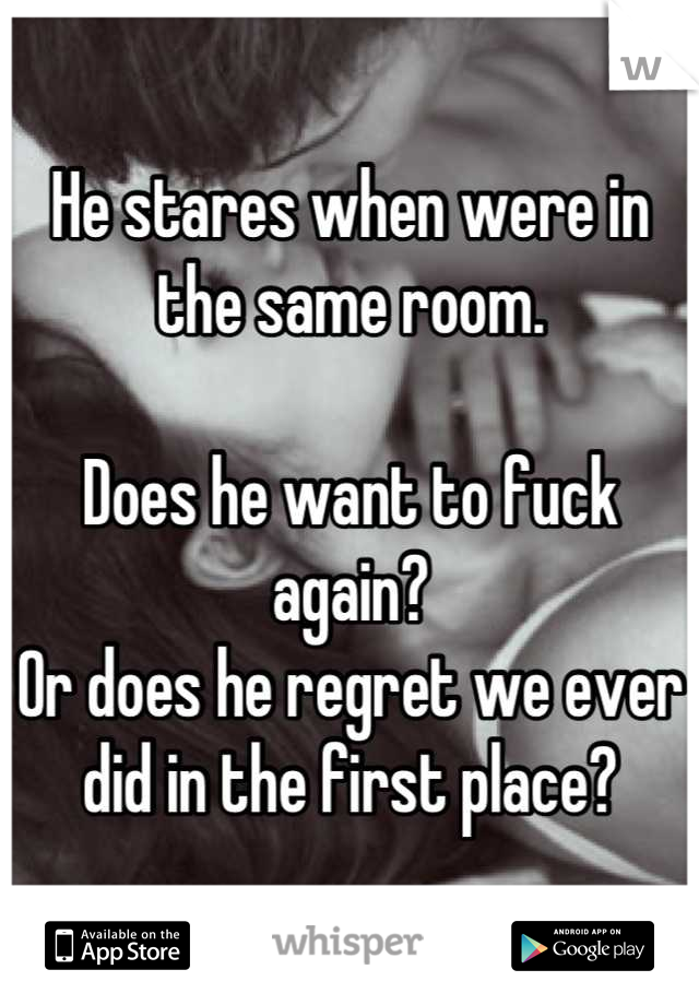 He stares when were in the same room. 

Does he want to fuck again?
Or does he regret we ever did in the first place?