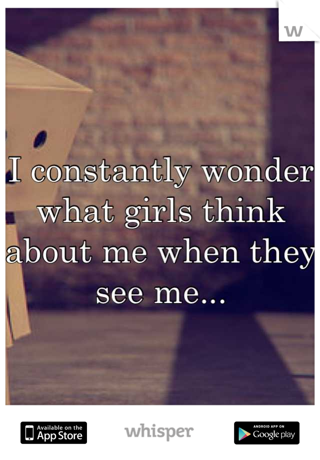 I constantly wonder what girls think about me when they see me...