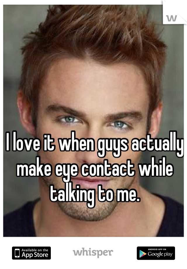 I love it when guys actually make eye contact while talking to me.