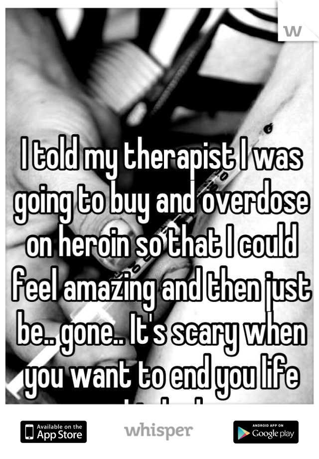 I told my therapist I was going to buy and overdose on heroin so that I could feel amazing and then just be.. gone.. It's scary when you want to end you life this bad..