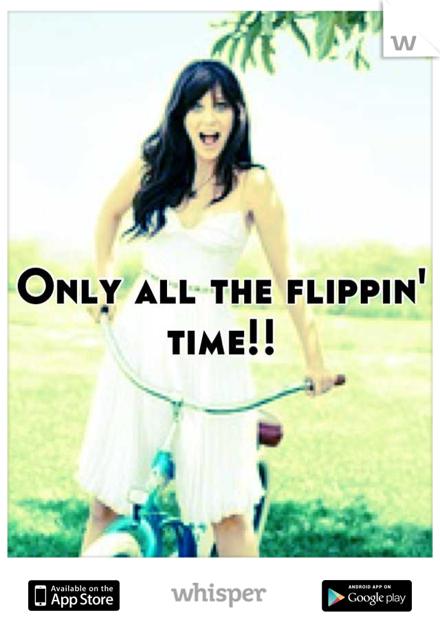 Only all the flippin' time!!