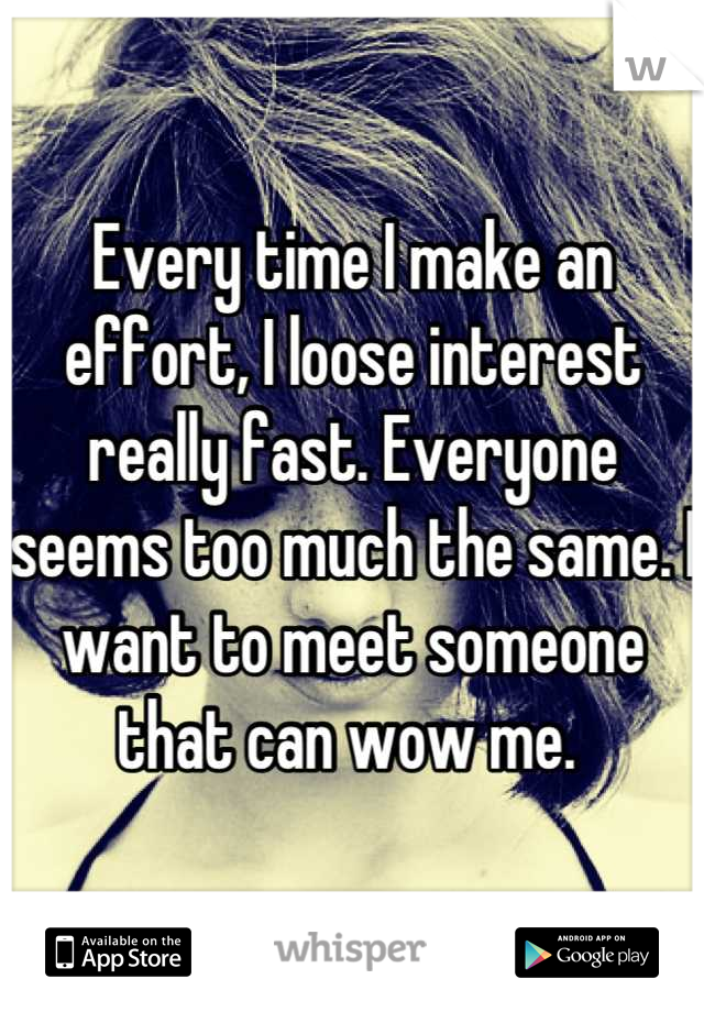 Every time I make an effort, I loose interest really fast. Everyone seems too much the same. I want to meet someone that can wow me. 