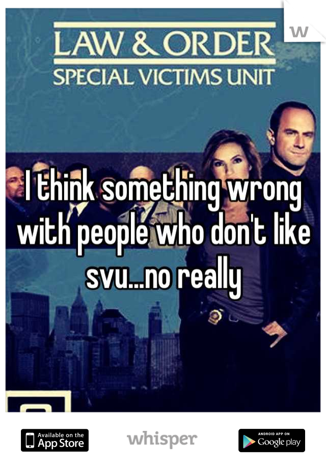 I think something wrong with people who don't like svu...no really