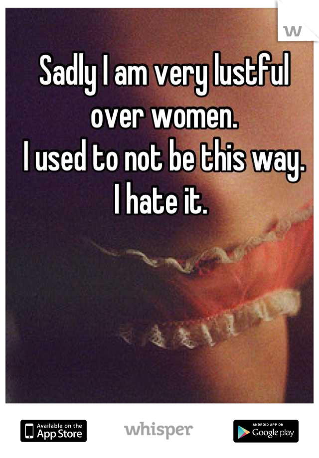 Sadly I am very lustful over women. 
I used to not be this way. 
I hate it. 