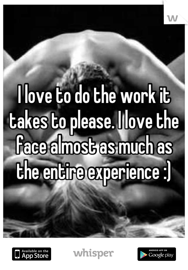 I love to do the work it takes to please. I love the face almost as much as the entire experience :)