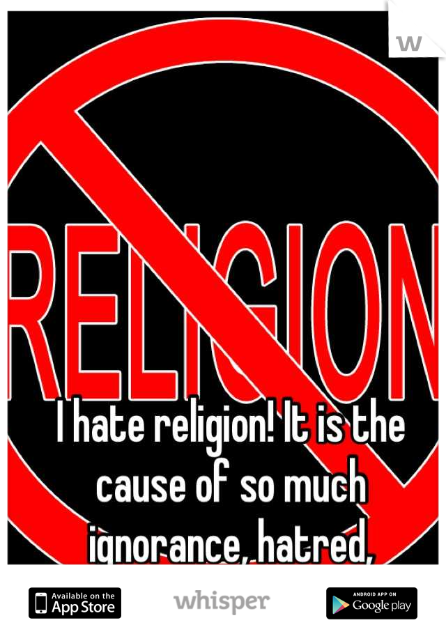 I hate religion! It is the cause of so much ignorance, hatred, intolerance, and stupidity!