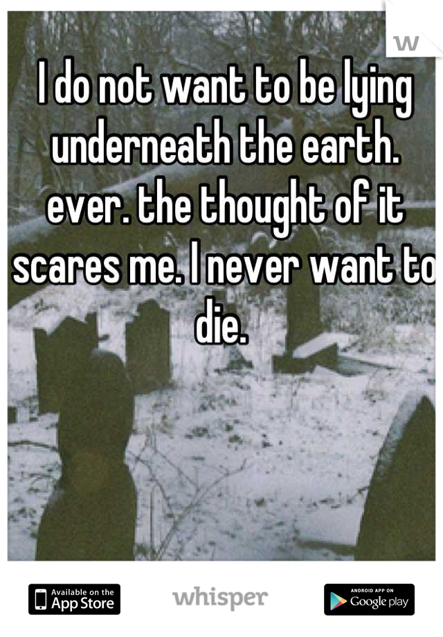 I do not want to be lying underneath the earth. ever. the thought of it scares me. I never want to die. 