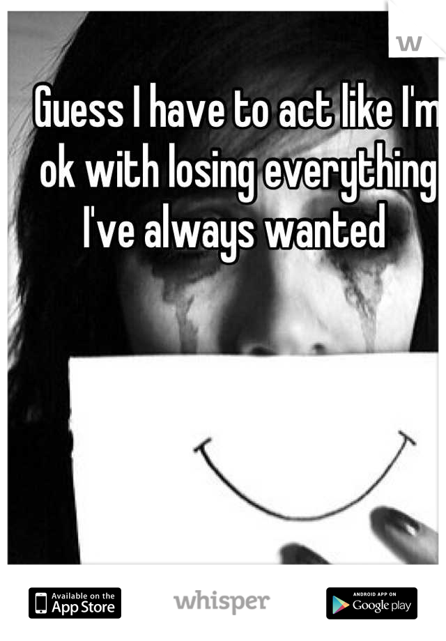 Guess I have to act like I'm ok with losing everything I've always wanted 