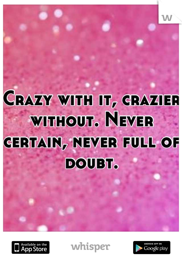 Crazy with it, crazier without. Never certain, never full of doubt.