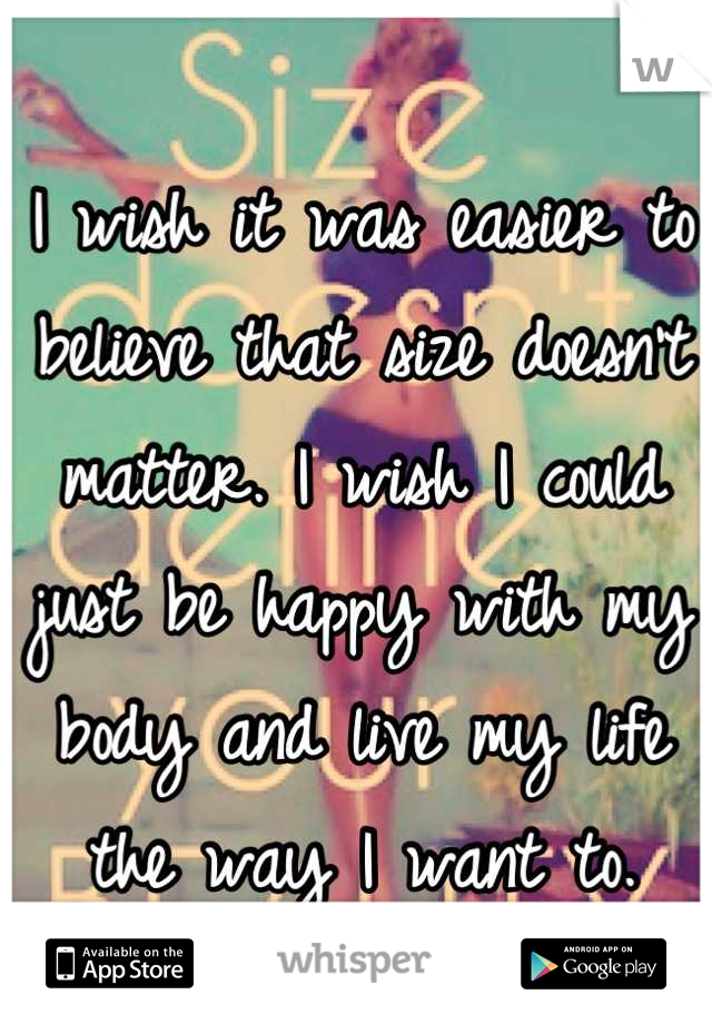 I wish it was easier to believe that size doesn't matter. I wish I could just be happy with my body and live my life the way I want to.