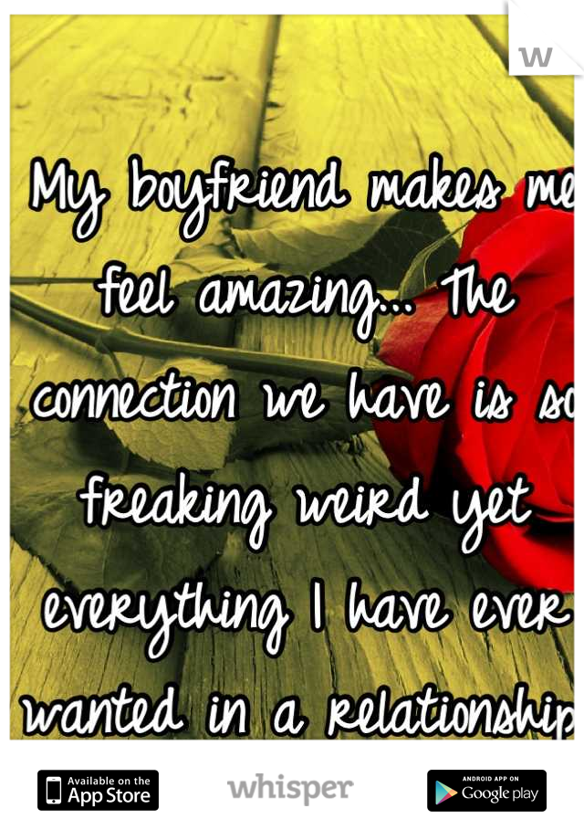 My boyfriend makes me feel amazing... The connection we have is so freaking weird yet everything I have ever wanted in a relationship.