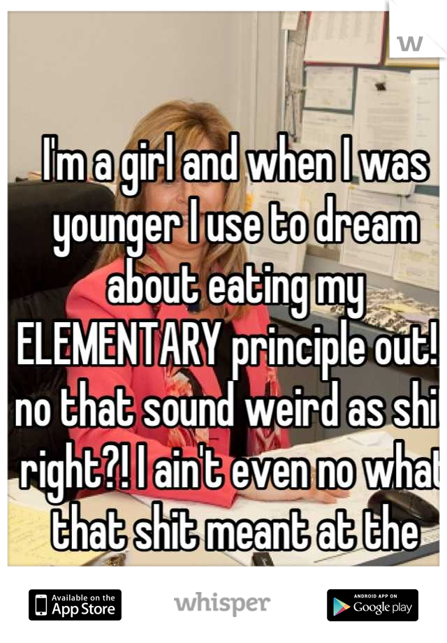 I'm a girl and when I was younger I use to dream about eating my ELEMENTARY principle out! I no that sound weird as shit right?! I ain't even no what that shit meant at the time 