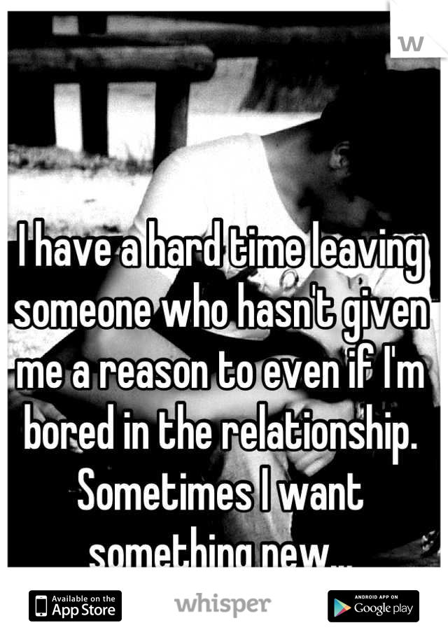 I have a hard time leaving someone who hasn't given me a reason to even if I'm bored in the relationship. Sometimes I want something new...