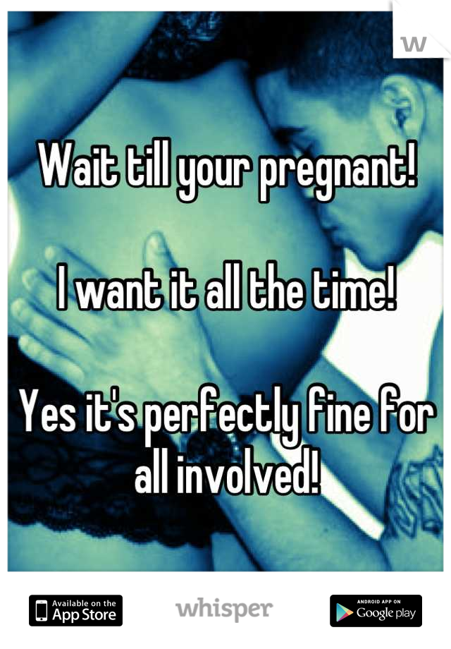 Wait till your pregnant!

I want it all the time!

Yes it's perfectly fine for all involved!