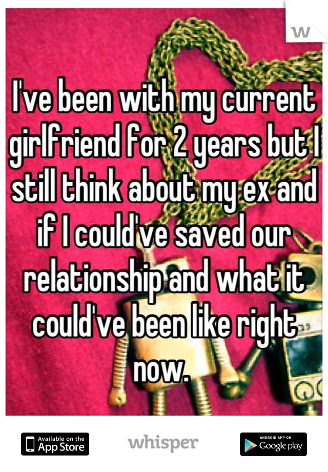 I've been with my current girlfriend for 2 years but I still think about my ex and if I could've saved our relationship and what it could've been like right now. 