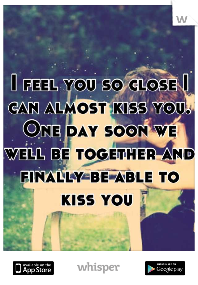 I feel you so close I can almost kiss you. One day soon we well be together and finally be able to kiss you 