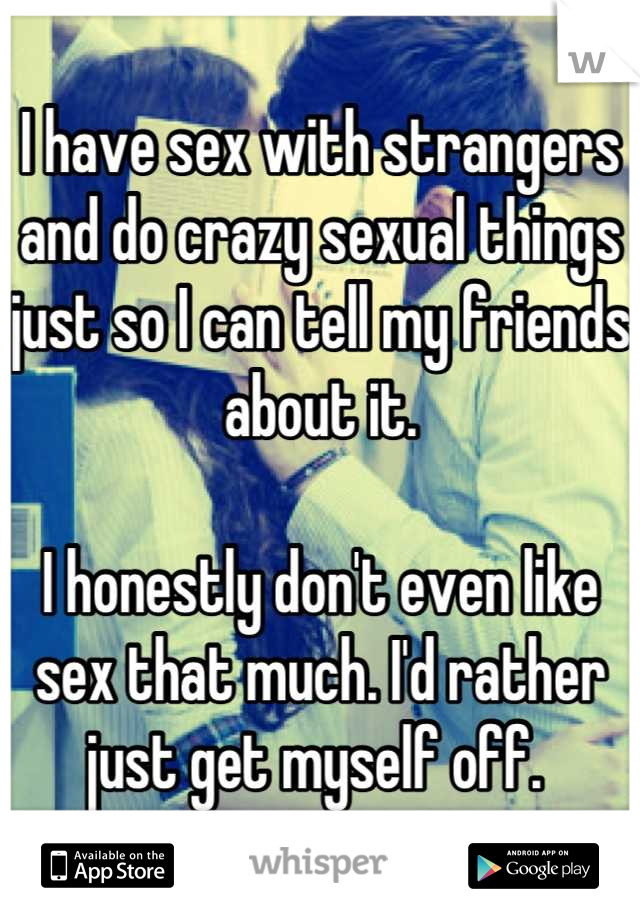 I have sex with strangers and do crazy sexual things just so I can tell my friends about it. 

I honestly don't even like sex that much. I'd rather just get myself off. 