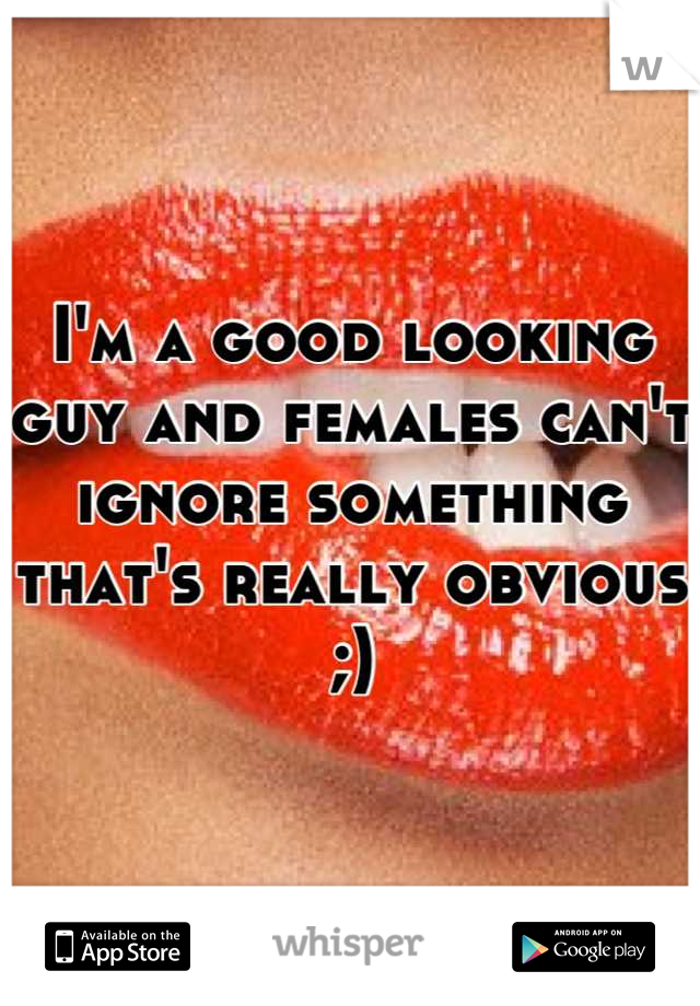 I'm a good looking guy and females can't ignore something that's really obvious ;)