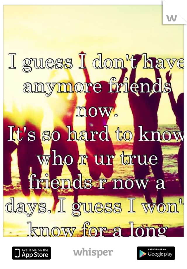 I guess I don't have anymore friends now.
It's so hard to know who r ur true friends r now a days. I guess I won't know for a long time now