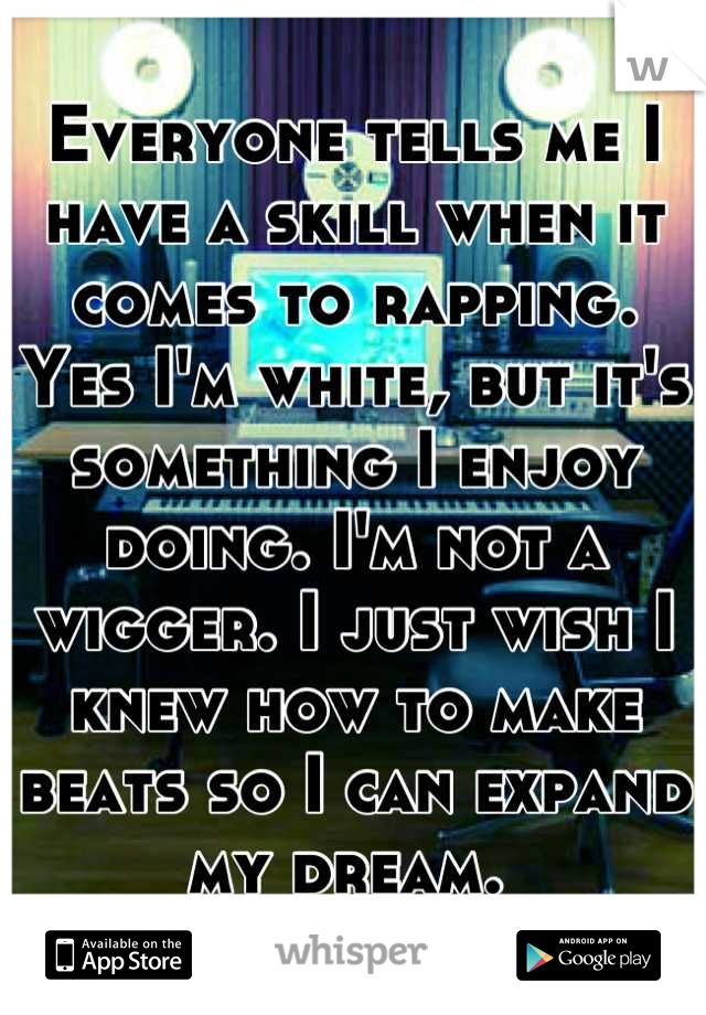 Everyone tells me I have a skill when it comes to rapping. Yes I'm white, but it's something I enjoy doing. I'm not a wigger. I just wish I knew how to make beats so I can expand my dream. 