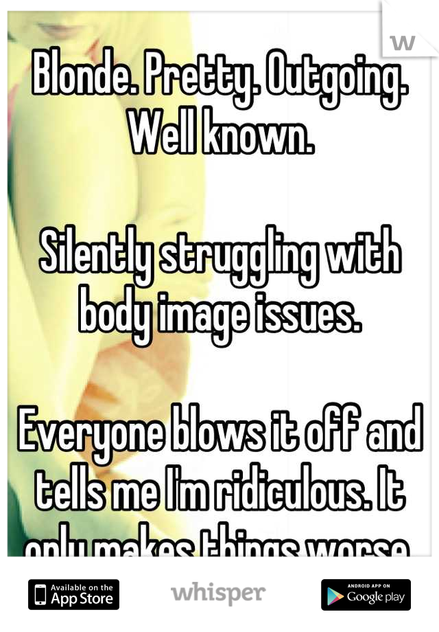 Blonde. Pretty. Outgoing. Well known.

Silently struggling with body image issues. 

Everyone blows it off and tells me I'm ridiculous. It only makes things worse.