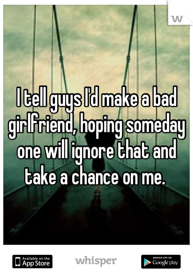 I tell guys I'd make a bad girlfriend, hoping someday one will ignore that and take a chance on me. 