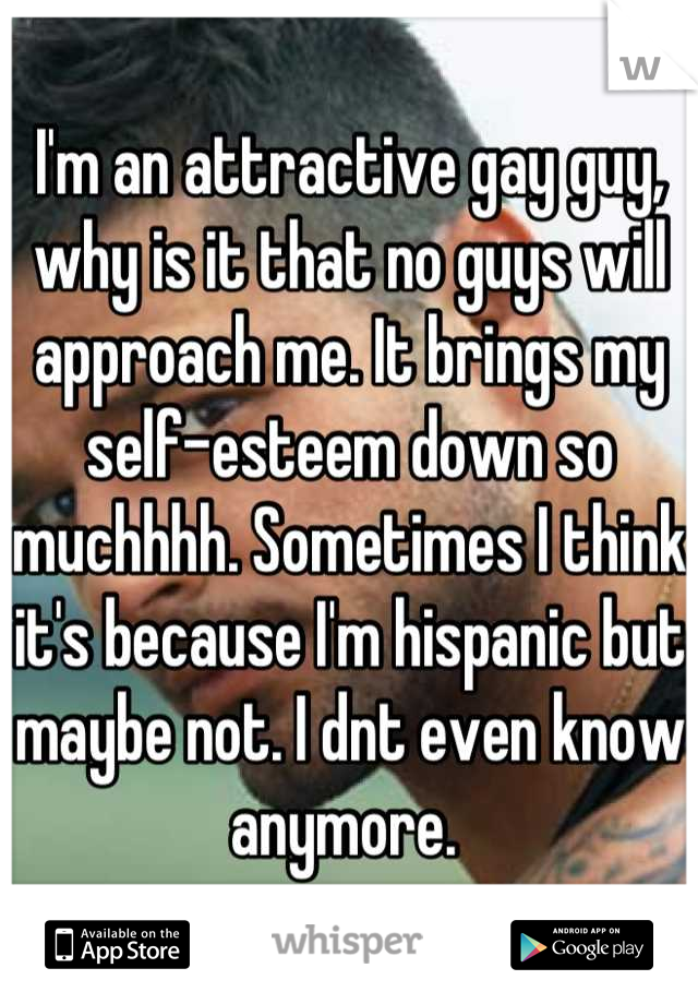 I'm an attractive gay guy, why is it that no guys will approach me. It brings my self-esteem down so muchhhh. Sometimes I think it's because I'm hispanic but maybe not. I dnt even know anymore. 