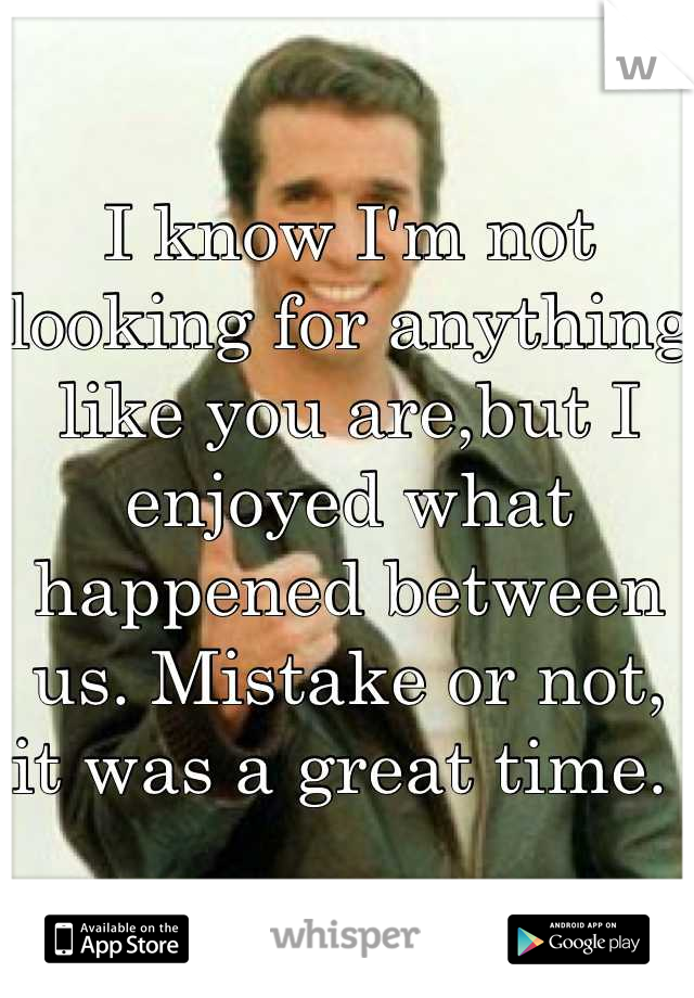 I know I'm not looking for anything like you are,but I enjoyed what happened between us. Mistake or not, it was a great time. 