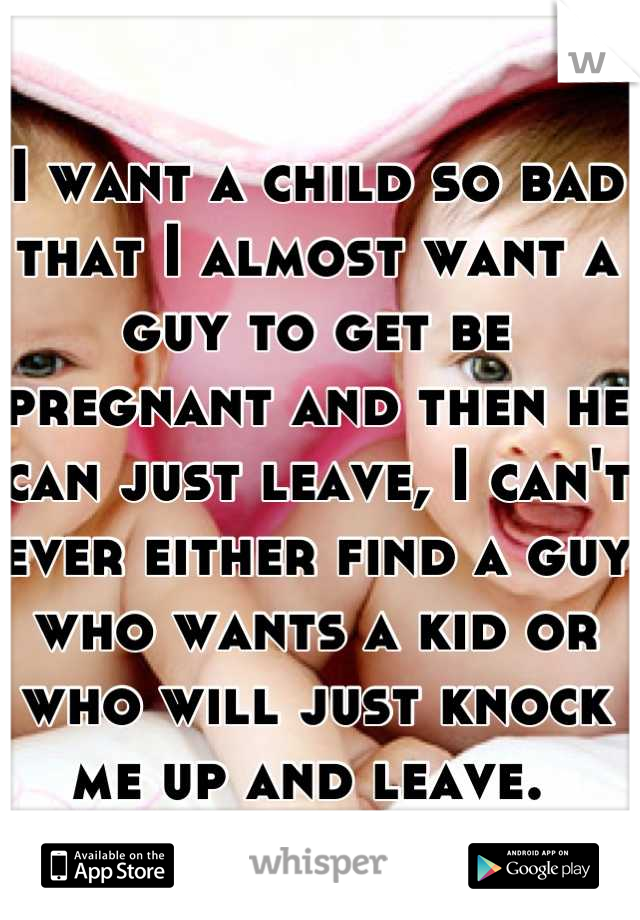 I want a child so bad that I almost want a guy to get be pregnant and then he can just leave, I can't ever either find a guy who wants a kid or who will just knock me up and leave. 