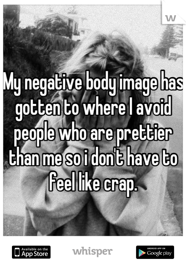 My negative body image has gotten to where I avoid people who are prettier than me so i don't have to feel like crap.