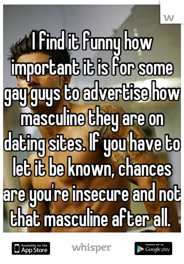 I find it funny how important it is for some gay guys to advertise how masculine they are on dating sites. If you have to let it be known, chances are you're insecure and not that masculine after all. 