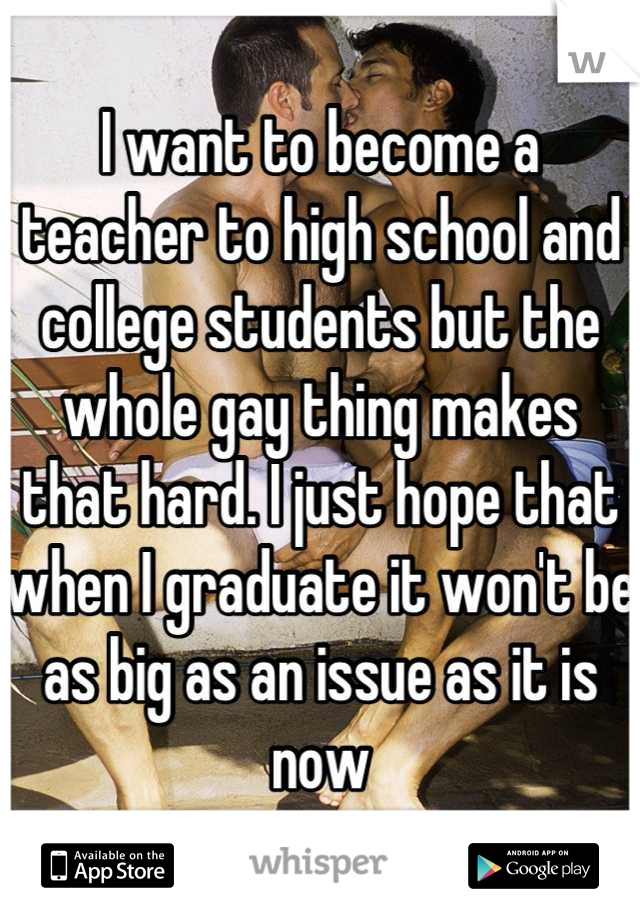 I want to become a teacher to high school and college students but the whole gay thing makes that hard. I just hope that when I graduate it won't be as big as an issue as it is now