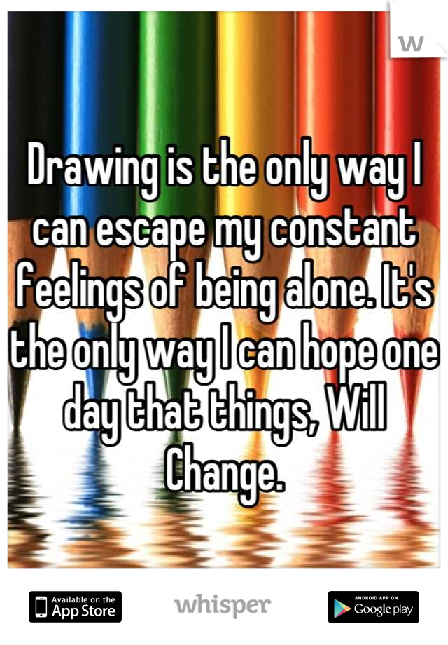 Drawing is the only way I can escape my constant feelings of being alone. It's the only way I can hope one day that things, Will Change.