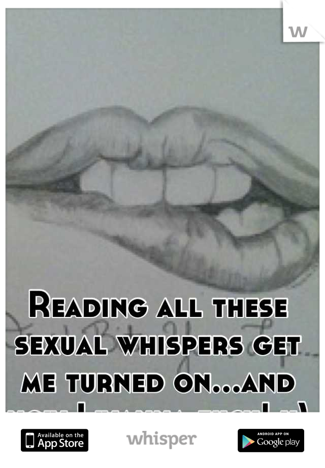 Reading all these sexual whispers get me turned on…and now I wanna fuck! x)