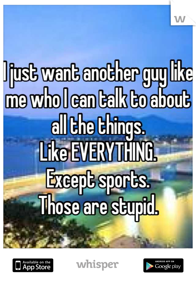 I just want another guy like me who I can talk to about all the things. 
Like EVERYTHING. 
Except sports.
Those are stupid.