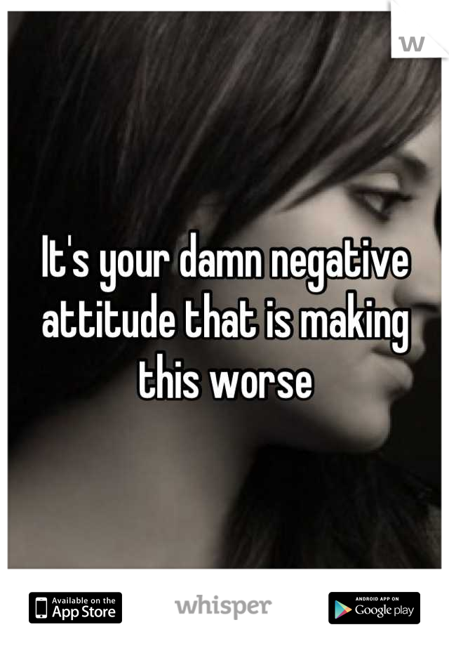 It's your damn negative attitude that is making this worse