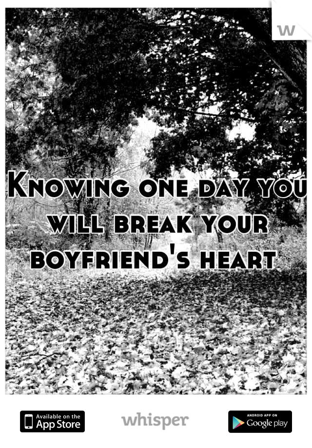 Knowing one day you will break your boyfriend's heart 