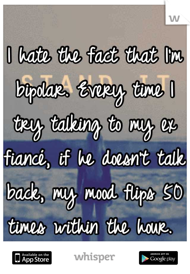 I hate the fact that I'm bipolar. Every time I try talking to my ex fiancé, if he doesn't talk back, my mood flips 50 times within the hour. 