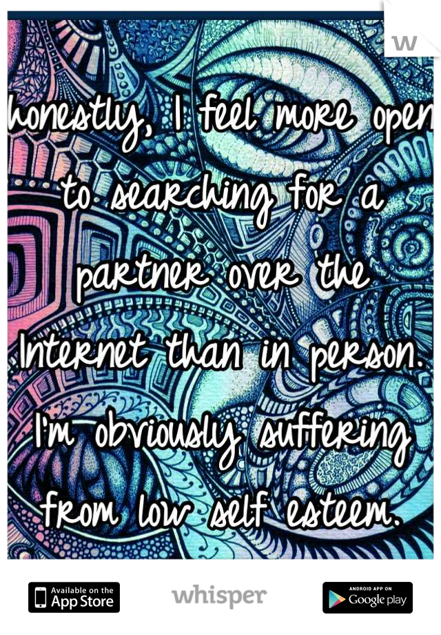 honestly, I feel more open to searching for a partner over the Internet than in person. I'm obviously suffering from low self esteem.