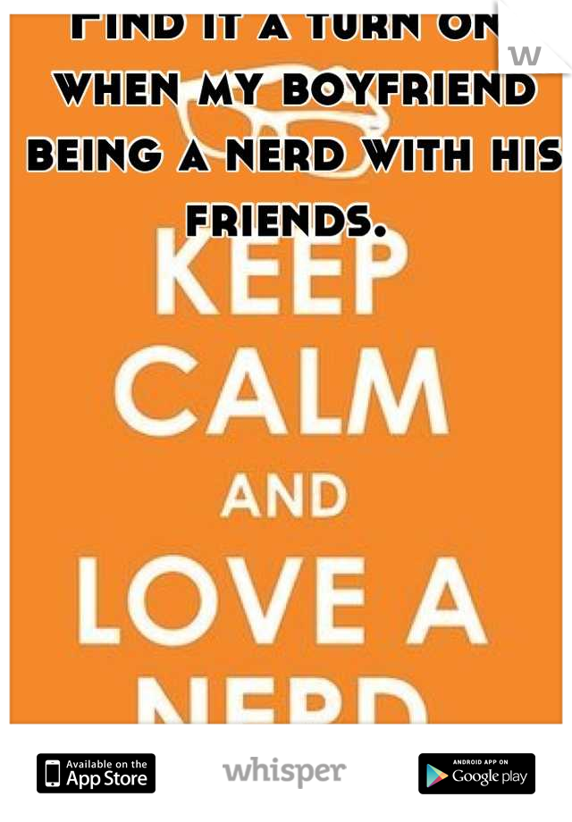 Find it a turn on, when my boyfriend being a nerd with his friends. 