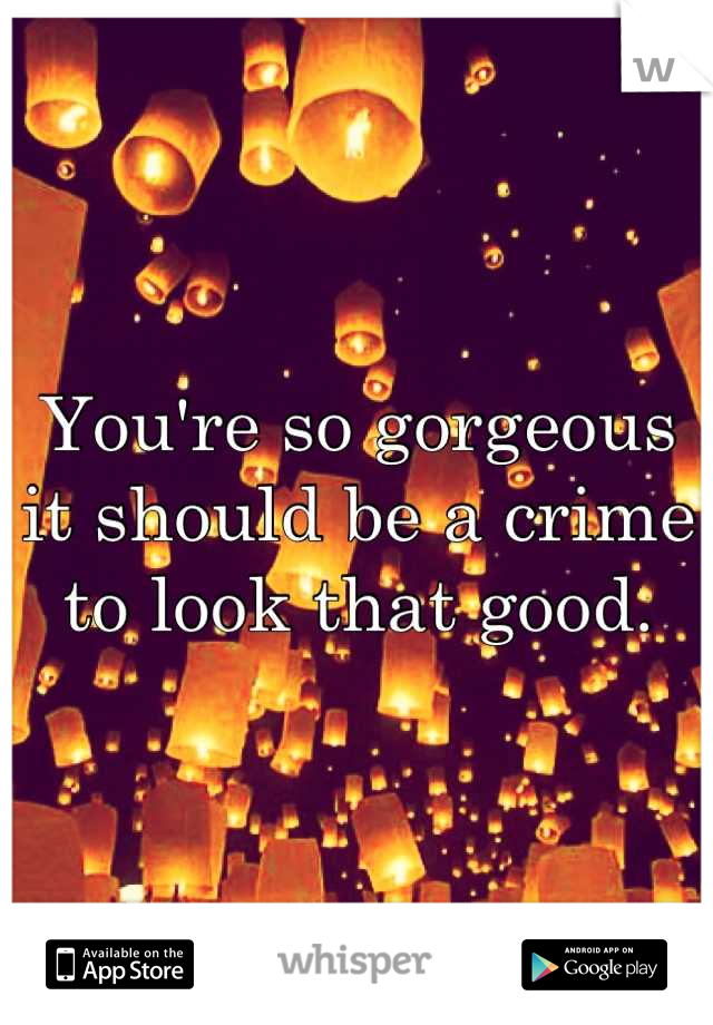 You're so gorgeous it should be a crime to look that good.