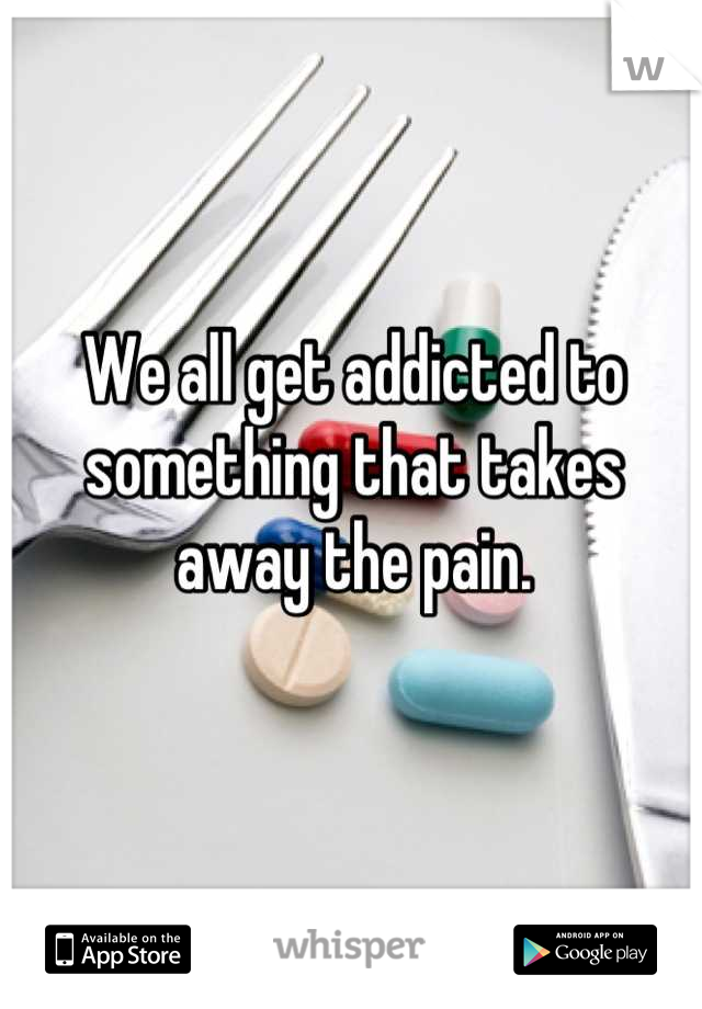 We all get addicted to something that takes away the pain.