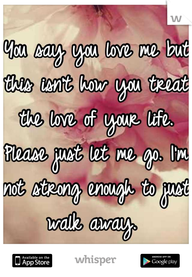 You say you love me but this isn't how you treat the love of your life. Please just let me go. I'm not strong enough to just walk away. 