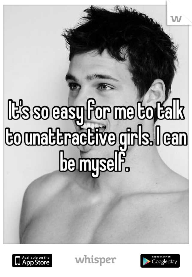 It's so easy for me to talk to unattractive girls. I can be myself. 