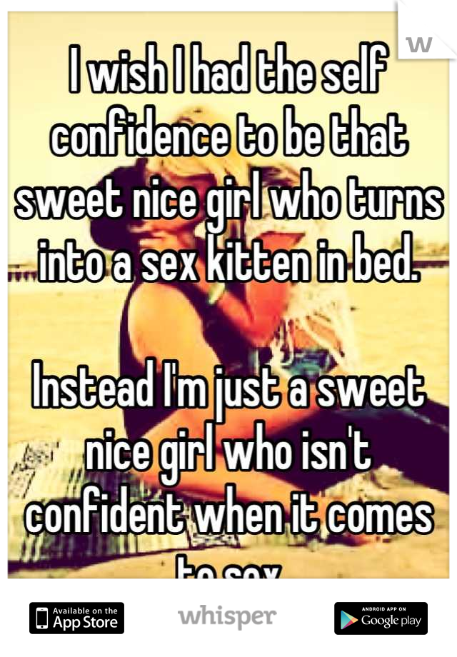 I wish I had the self confidence to be that sweet nice girl who turns into a sex kitten in bed.

Instead I'm just a sweet nice girl who isn't confident when it comes to sex